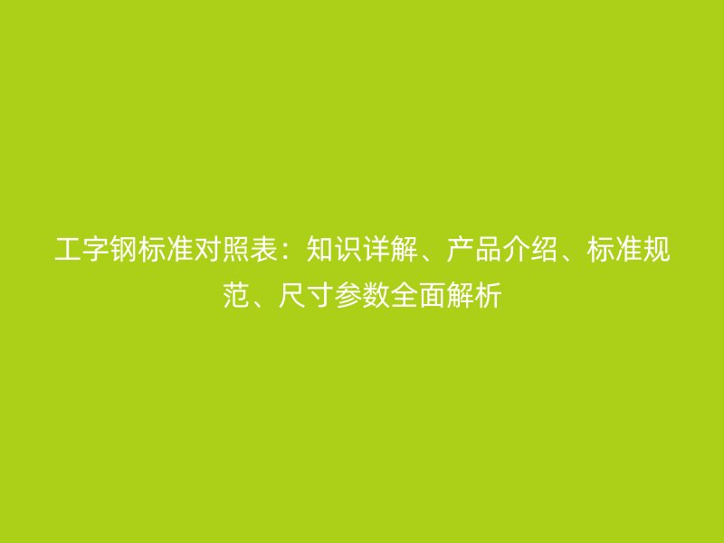 工字鋼標準對照表：知識詳解、產(chǎn)品介紹、標準規(guī)范、尺寸參數(shù)全面解析