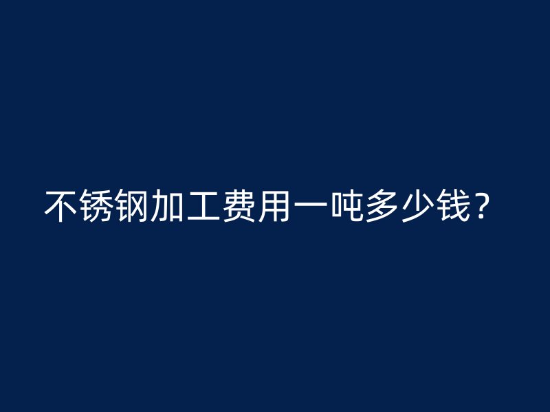 不銹鋼加工費(fèi)用一噸多少錢？
