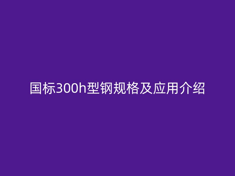 國標300h型鋼規(guī)格及應用介紹