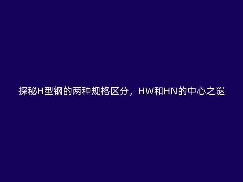 探秘H型鋼的兩種規(guī)格區(qū)分，HW和HN的中心之謎
