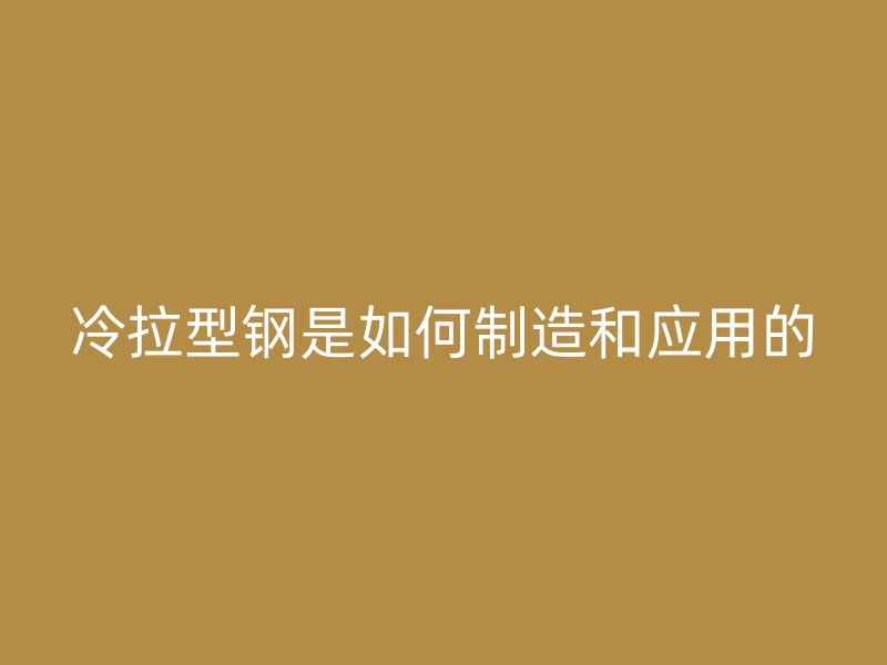 冷拉型鋼是如何制造和應(yīng)用的