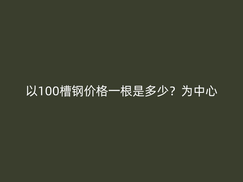 以100槽鋼價(jià)格一根是多少？為中心