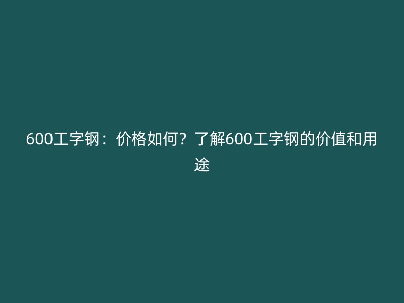 600工字鋼：價格如何？了解600工字鋼的價值和用途