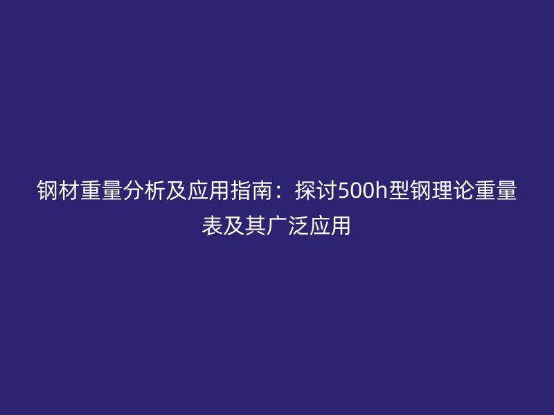 鋼材重量分析及應(yīng)用指南:探討500h型鋼理論重量表及其廣泛應(yīng)用