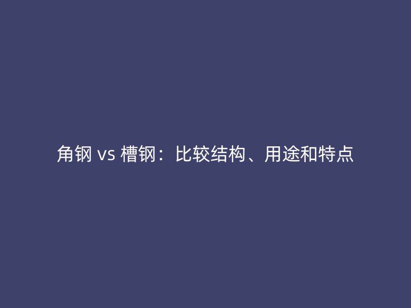 角鋼 vs 槽鋼：比較結構、用途和特點