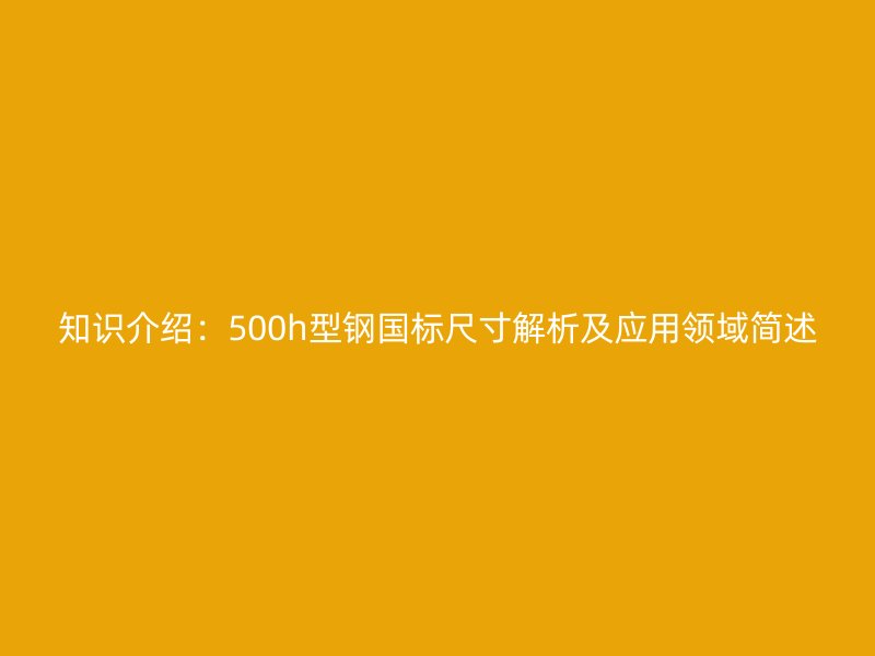 知識介紹：500h型鋼國標(biāo)尺寸解析及應(yīng)用領(lǐng)域簡述