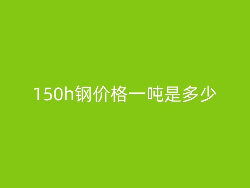 150h鋼價(jià)格一噸是多少
