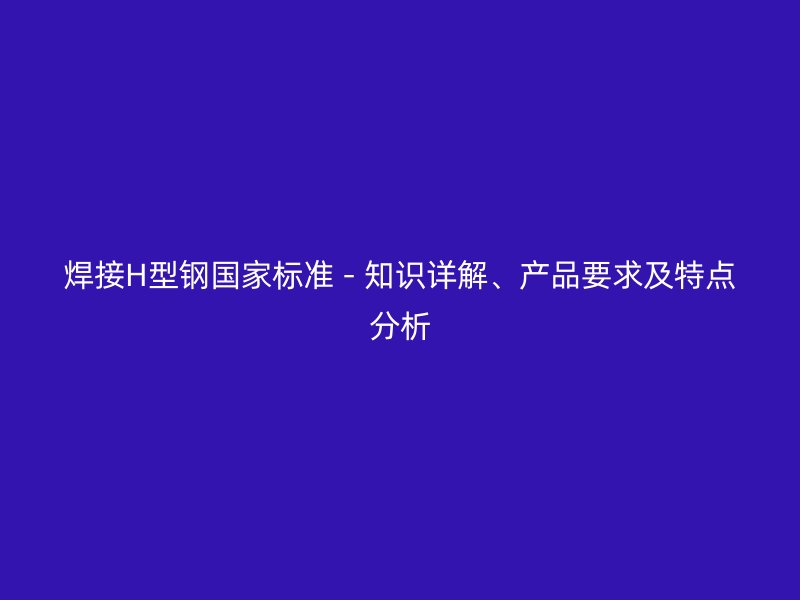 焊接H型鋼國家標準 - 知識詳解、產(chǎn)品要求及特點分析