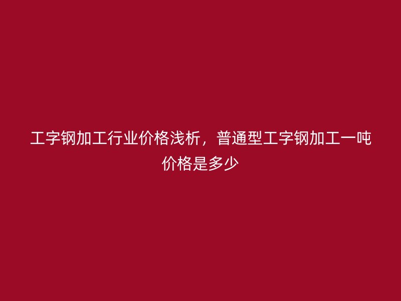 工字鋼加工行業(yè)價格淺析，普通型工字鋼加工一噸價格是多少
