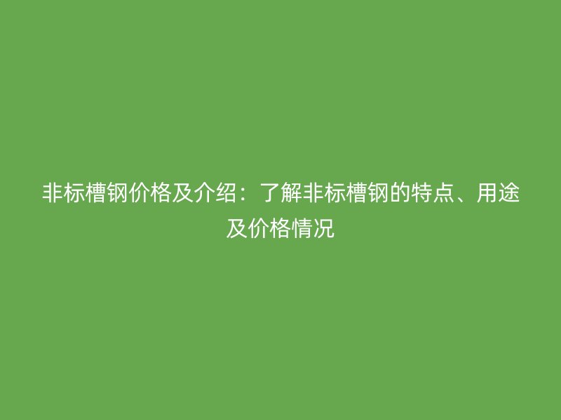 非標槽鋼價格及介紹：了解非標槽鋼的特點、用途及價格情況