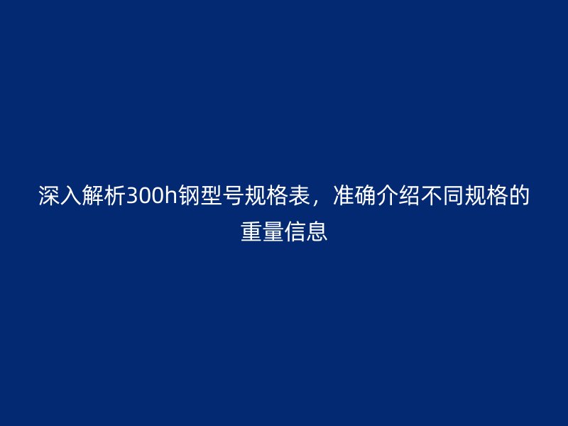 深入解析300h鋼型號規(guī)格表，準確介紹不同規(guī)格的重量信息