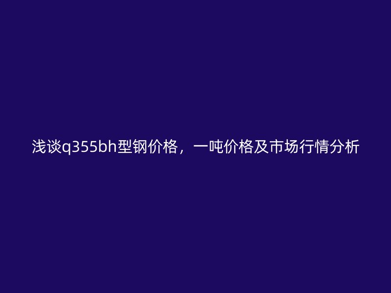 淺談q355bh型鋼價格，一噸價格及市場行情分析