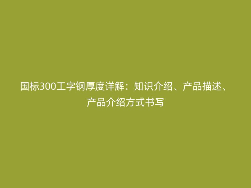 國標300工字鋼厚度詳解：知識介紹、產(chǎn)品描述、產(chǎn)品介紹方式書寫
