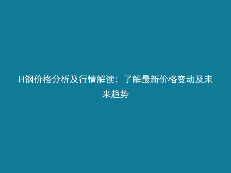 H鋼價(jià)格分析及行情解讀：了解最新價(jià)格變動(dòng)及未來趨勢