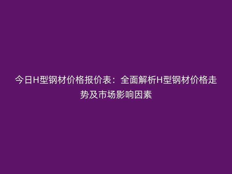 今日H型鋼材價格報價表:全面解析H型鋼材價格走勢及市場影響因素