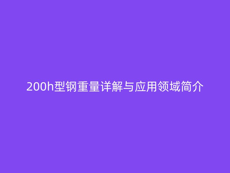 200h型鋼重量詳解與應(yīng)用領(lǐng)域簡(jiǎn)介