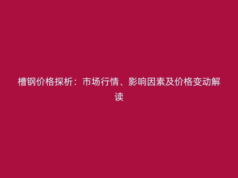 槽鋼價格探析：市場行情、影響因素及價格變動解讀