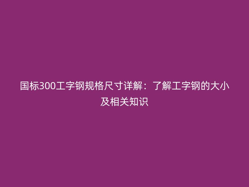 國標(biāo)300工字鋼規(guī)格尺寸詳解:了解工字鋼的大小及相關(guān)知識(shí)