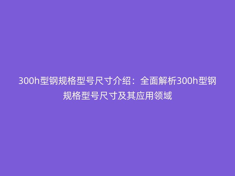 300h型鋼規(guī)格型號尺寸介紹：全面解析300h型鋼規(guī)格型號尺寸及其應用領域
