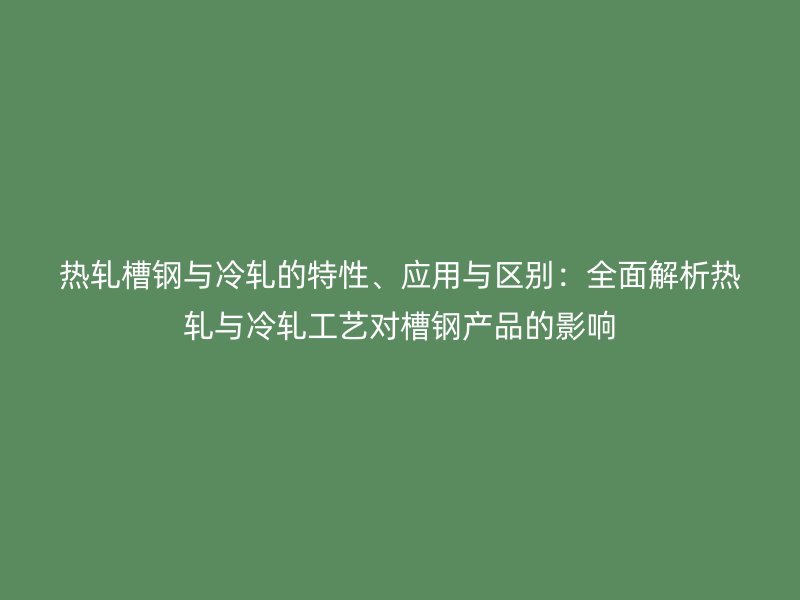 熱軋槽鋼與冷軋的特性、應用與區(qū)別：全面解析熱軋與冷軋工藝對槽鋼產品的影響