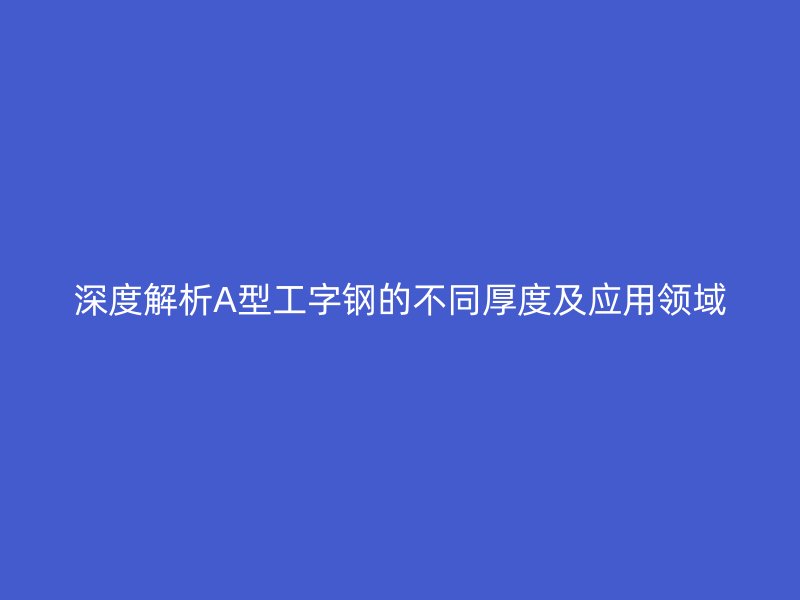 深度解析A型工字鋼的不同厚度及應用領域