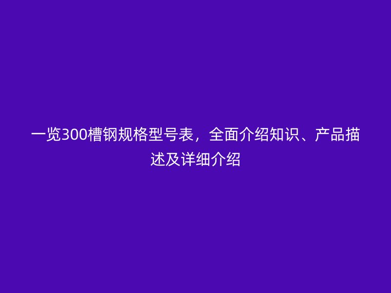 一覽300槽鋼規(guī)格型號表，全面介紹知識、產(chǎn)品描述及詳細(xì)介紹