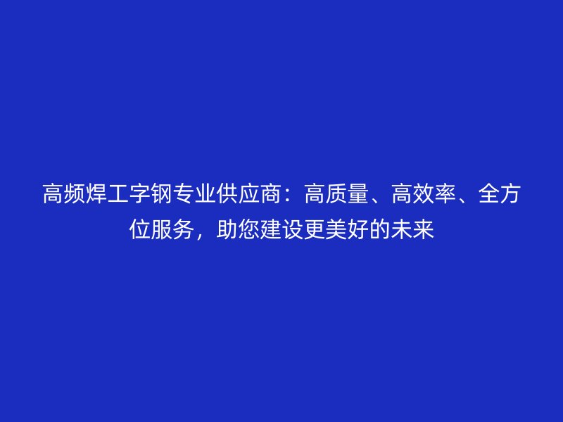 高頻焊工字鋼專業(yè)供應商：高質(zhì)量、高效率、全方位服務，助您建設更美好的未來