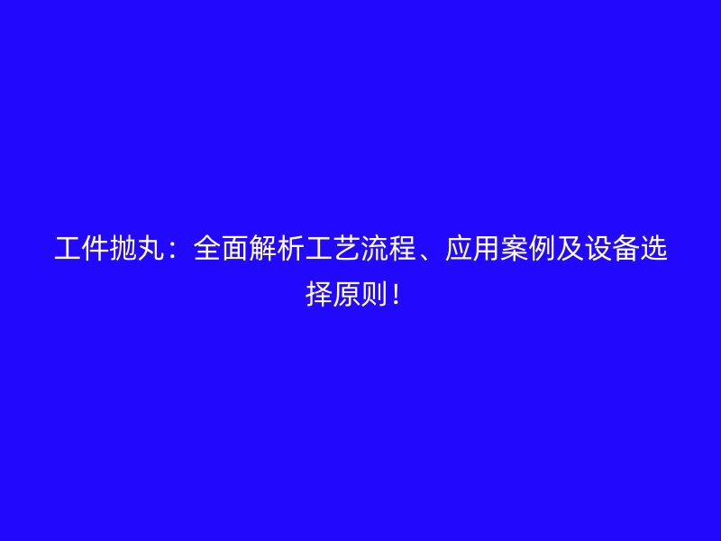 工件拋丸：全面解析工藝流程、應(yīng)用案例及設(shè)備選擇原則！