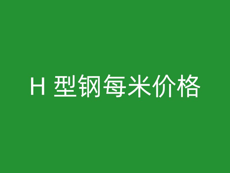 H 型鋼每米價(jià)格